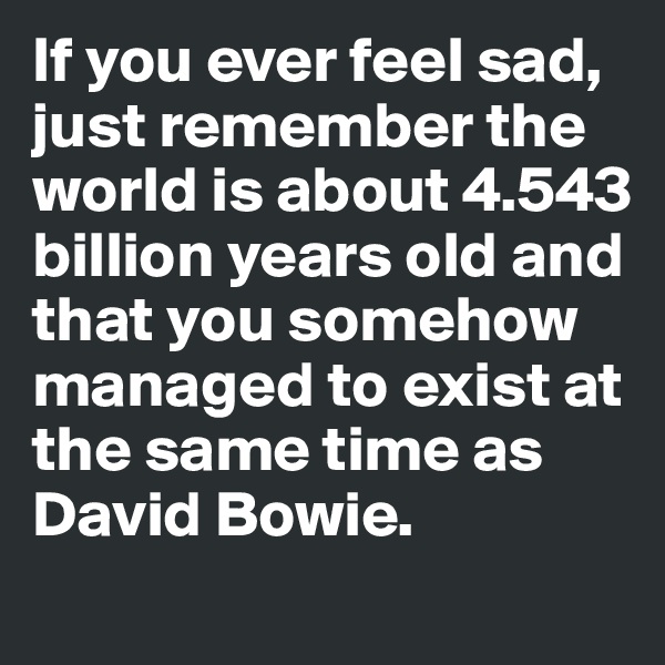 If you ever feel sad, just remember the world is about 4.543 billion years old and that you somehow managed to exist at the same time as David Bowie. 
