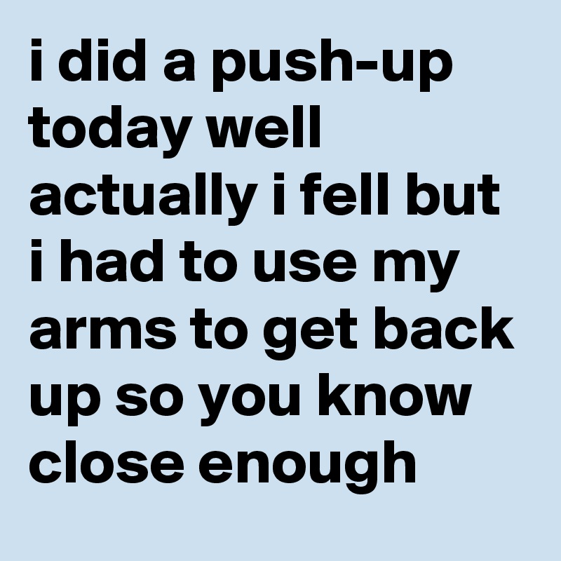i did a push-up today well actually i fell but i had to use my arms to get back up so you know close enough