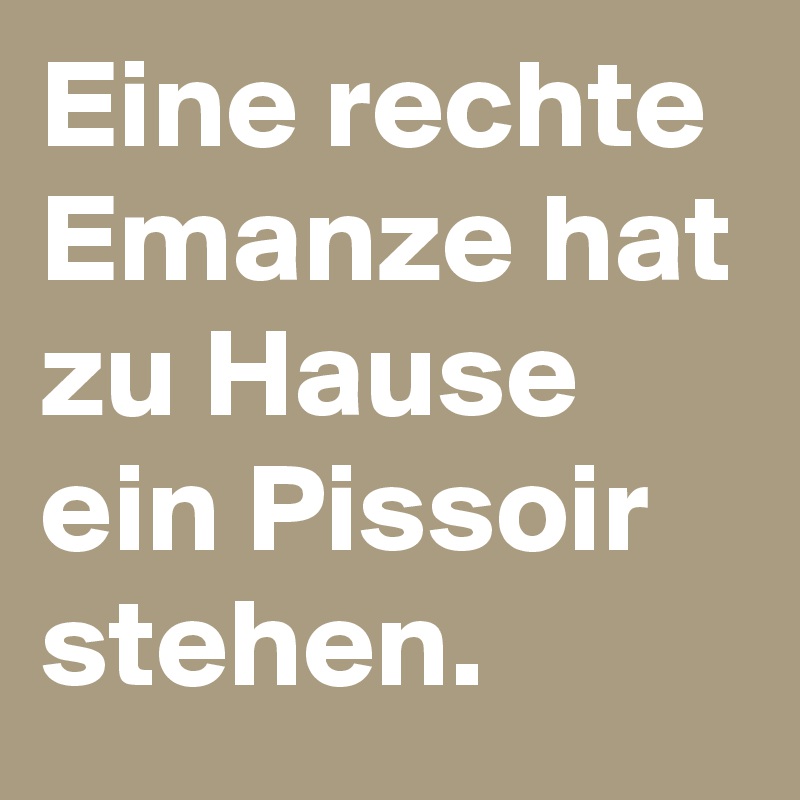 Eine rechte Emanze hat zu Hause ein Pissoir stehen.