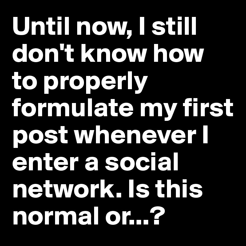 Until now, I still don't know how to properly formulate my first post whenever I enter a social network. Is this normal or...?