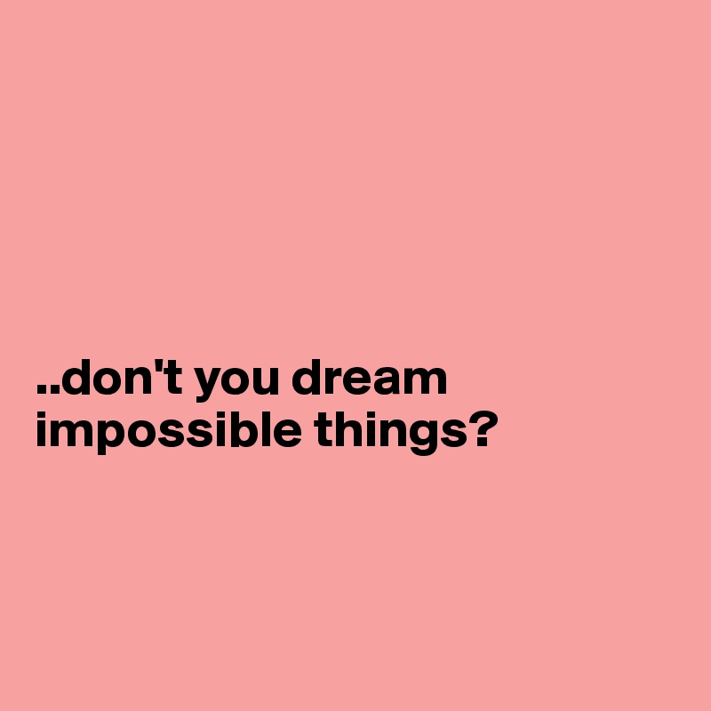 





..don't you dream impossible things?



