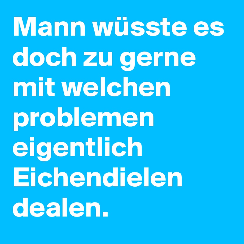 Mann wüsste es doch zu gerne mit welchen problemen eigentlich Eichendielen dealen.