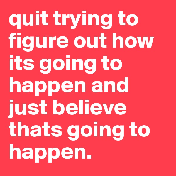 quit trying to figure out how its going to happen and just believe thats going to happen. 