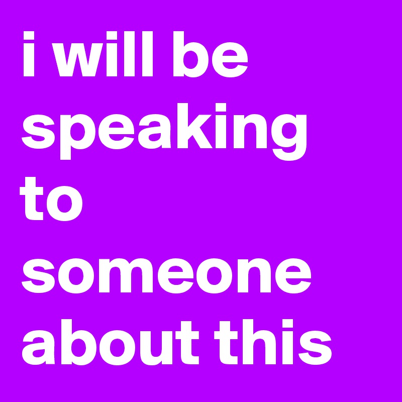 i will be speaking to someone about this