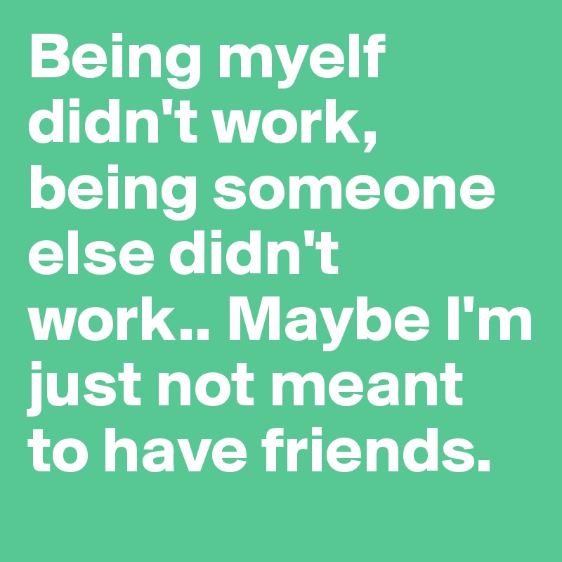 Being myelf didn't work, being someone else didn't work.. Maybe I'm just not meant to have friends.