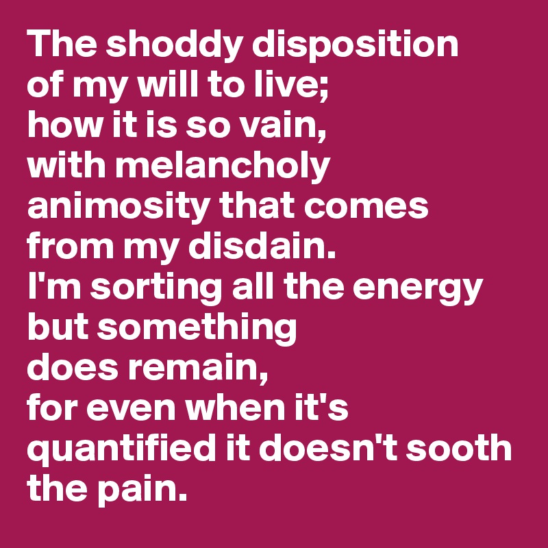 The shoddy disposition 
of my will to live;
how it is so vain, 
with melancholy animosity that comes from my disdain.
I'm sorting all the energy but something 
does remain, 
for even when it's quantified it doesn't sooth the pain. 