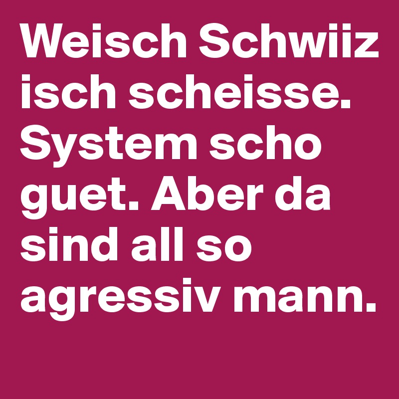 Weisch Schwiiz isch scheisse. System scho guet. Aber da sind all so agressiv mann.