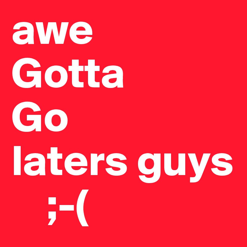 awe
Gotta
Go
laters guys 
    ;-(