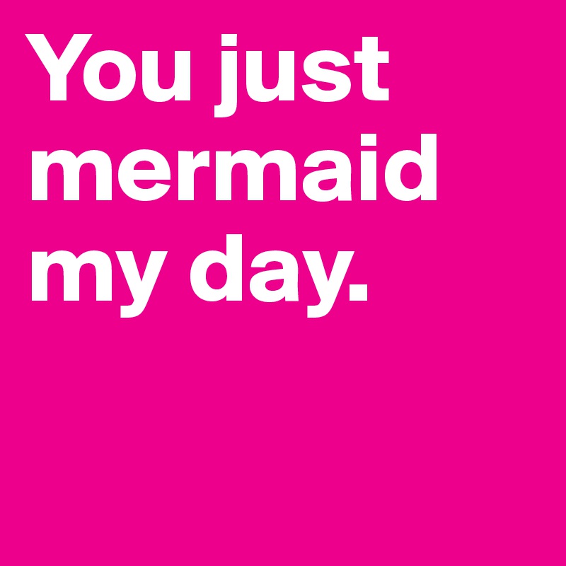 You just mermaid my day.

