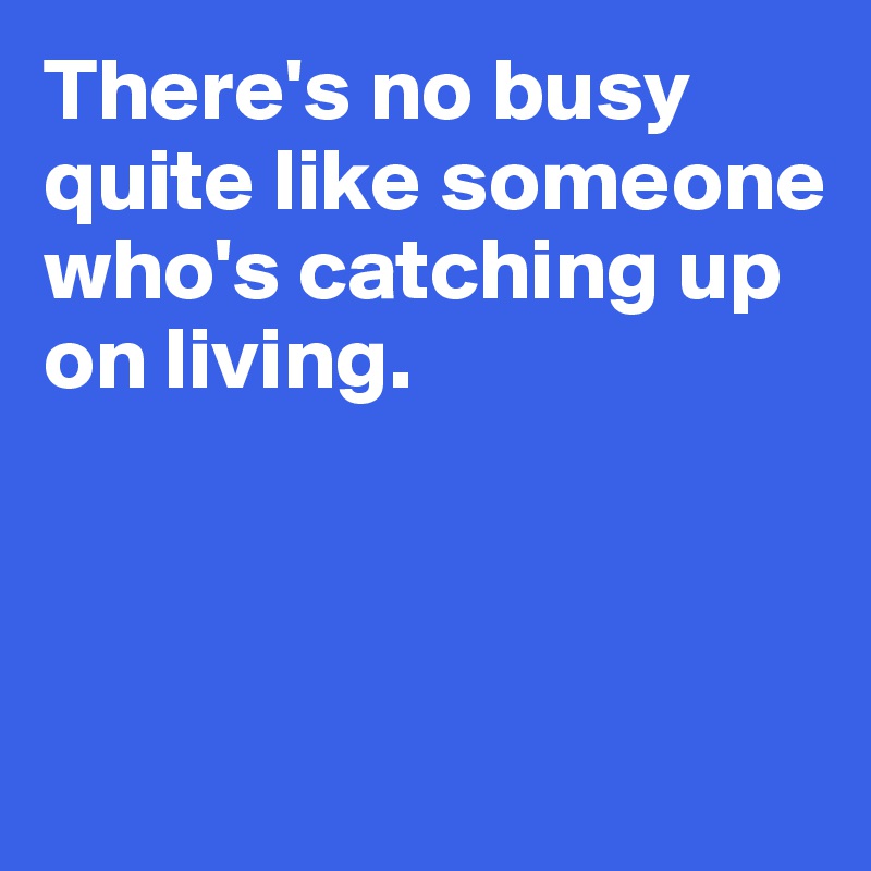 There's no busy quite like someone who's catching up on living.




