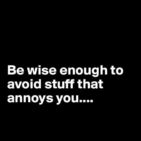 



Be wise enough to avoid stuff that annoys you....

