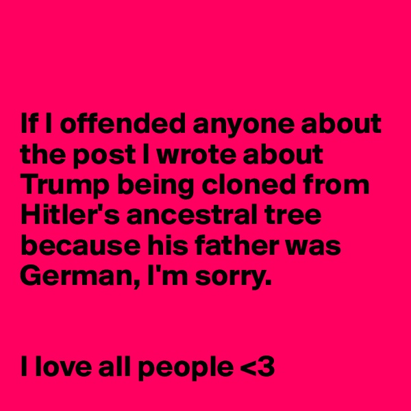 


If I offended anyone about the post I wrote about Trump being cloned from Hitler's ancestral tree because his father was German, I'm sorry.  


I love all people <3