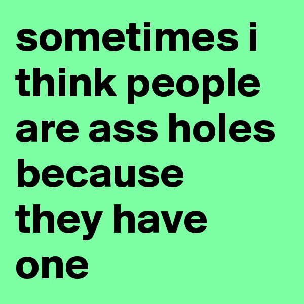 sometimes i think people are ass holes because they have one 
