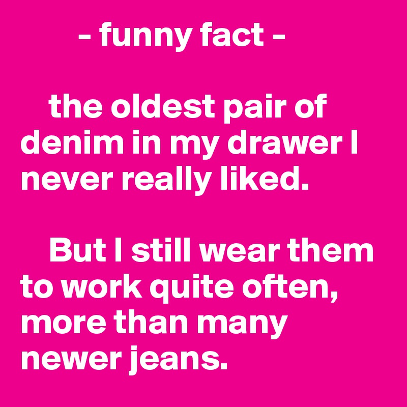         - funny fact -

    the oldest pair of denim in my drawer I never really liked. 

    But I still wear them to work quite often, more than many newer jeans. 