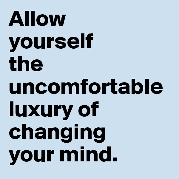 Allow 
yourself 
the uncomfortable 
luxury of changing 
your mind.