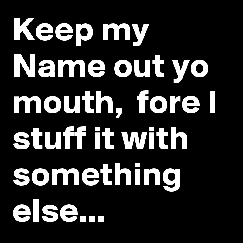 Keep my Name out yo mouth,  fore I stuff it with something else...