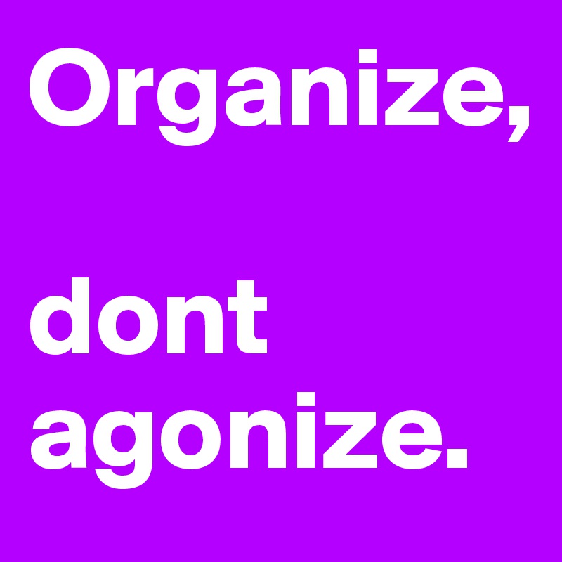 Organize, 

dont agonize.