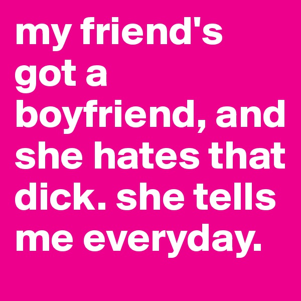 my friend's got a boyfriend, and she hates that dick. she tells me everyday. 