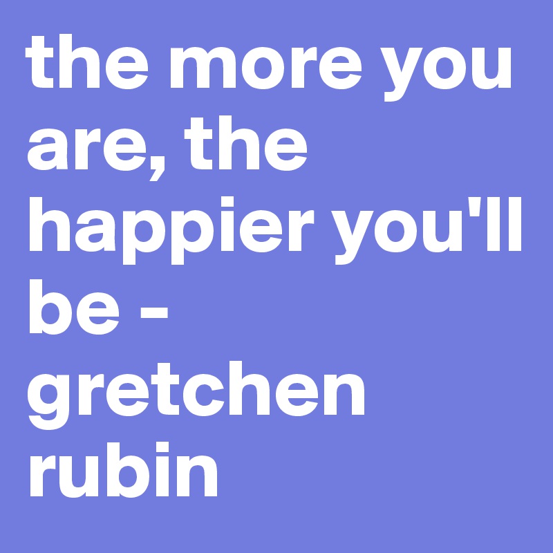 the more you are, the happier you'll be - gretchen rubin