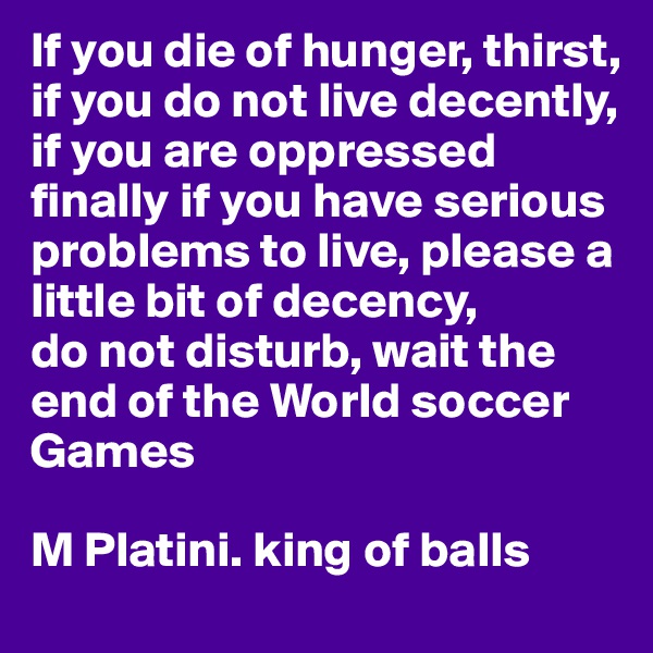 If you die of hunger, thirst, if you do not live decently, if you are oppressed finally if you have serious problems to live, please a little bit of decency, 
do not disturb, wait the end of the World soccer Games

M Platini. king of balls