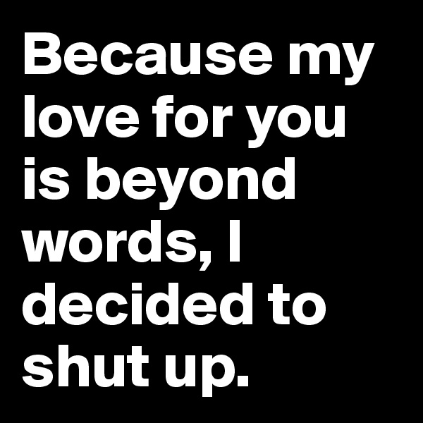 Because my love for you is beyond words, I decided to shut up.