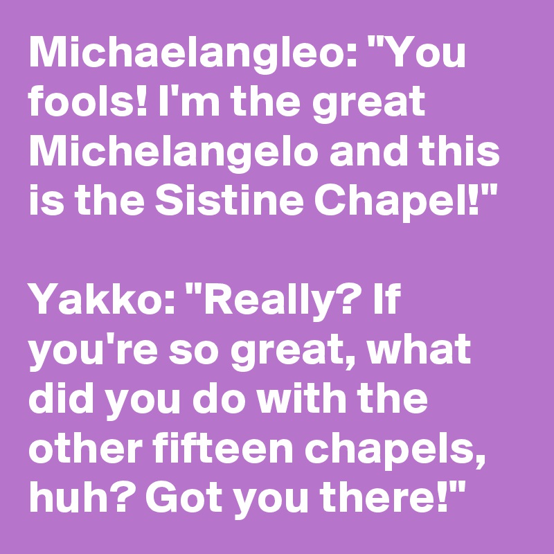 Michaelangleo: "You fools! I'm the great Michelangelo and this is the Sistine Chapel!"

Yakko: "Really? If you're so great, what did you do with the other fifteen chapels, huh? Got you there!"