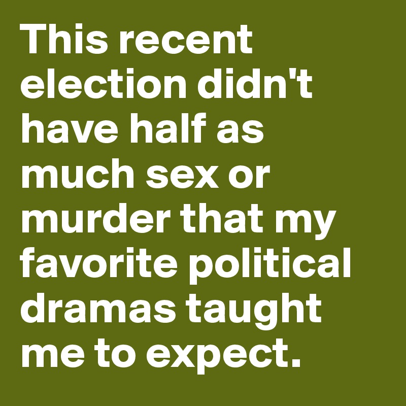 This recent election didn't have half as much sex or murder that my favorite political dramas taught me to expect. 