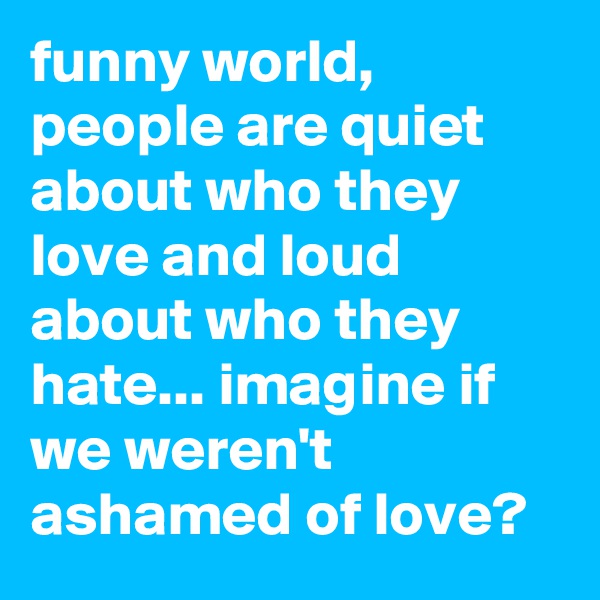 funny world, people are quiet about who they love and loud about who they hate... imagine if we weren't ashamed of love?
