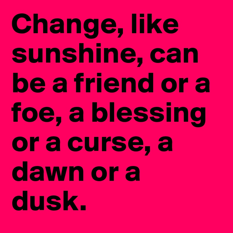 Change, like sunshine, can be a friend or a foe, a blessing or a curse, a dawn or a dusk.