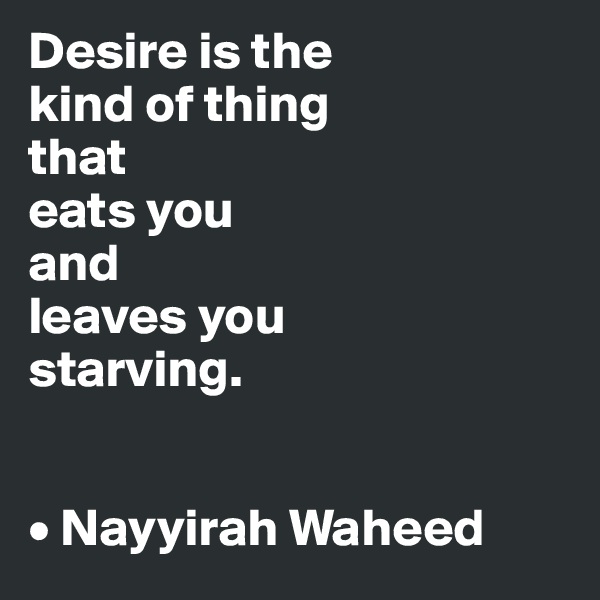 Desire is the 
kind of thing 
that
eats you
and
leaves you 
starving.


• Nayyirah Waheed