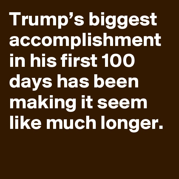 Trump’s biggest accomplishment in his first 100 days has been making it seem like much longer.