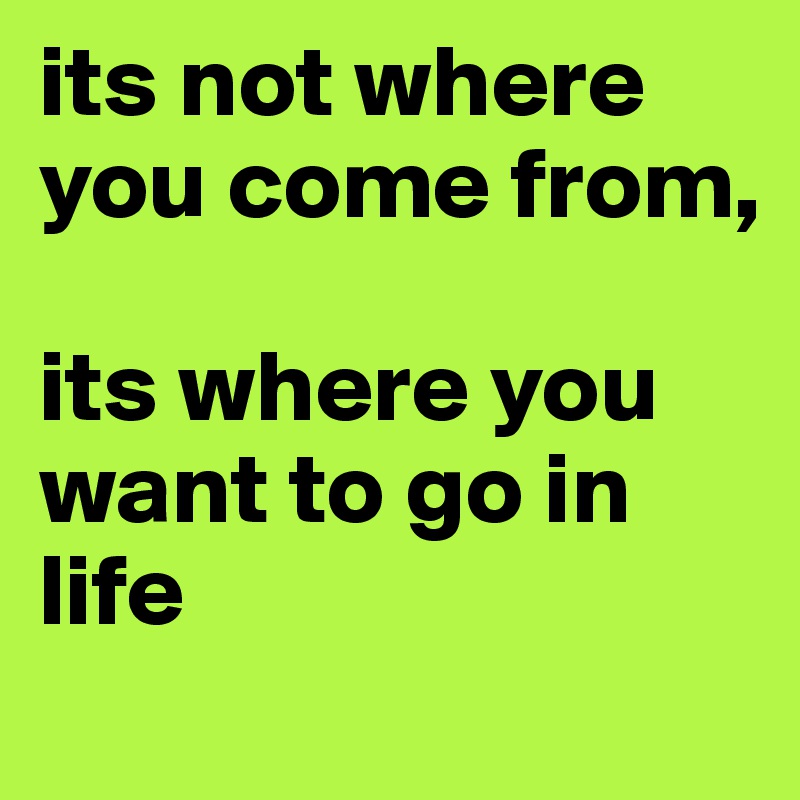 its not where you come from, 

its where you want to go in life