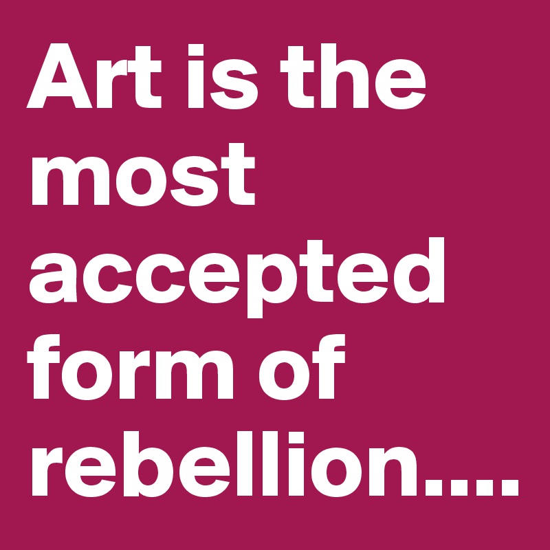 Art is the most accepted form of rebellion....