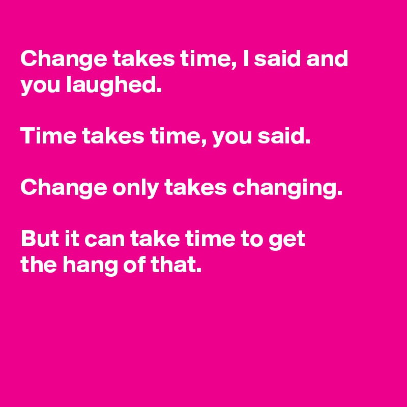 
Change takes time, I said and you laughed.

Time takes time, you said. 

Change only takes changing.

But it can take time to get
the hang of that.



