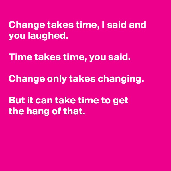 
Change takes time, I said and you laughed.

Time takes time, you said. 

Change only takes changing.

But it can take time to get
the hang of that.



