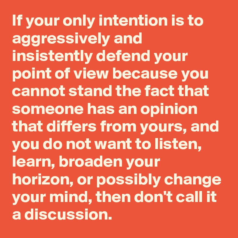 If your only intention is to aggressively and insistently defend your point of view because you cannot stand the fact that someone has an opinion that differs from yours, and you do not want to listen, learn, broaden your horizon, or possibly change your mind, then don't call it a discussion.
