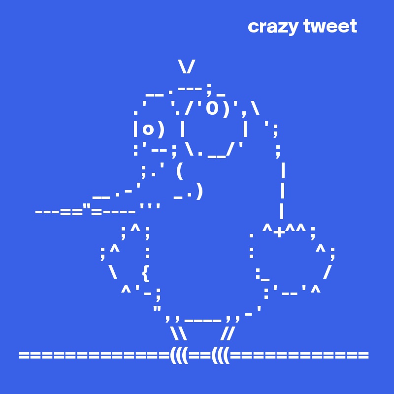                                                         crazy tweet

                                       \/
                               __ . --- ; _
                            . '      '. / ' 0 ) ' , \
                            | o )    |              |    ' ;
                            : ' -- ;  \ . __/ '        ;
                              ; . '   (                        |
                  __ . - '        _ . )                   |
    ---=="=---- ' ' '                             |
                         ; ^ ;                        .  ^+^^ ;
                    ; ^      :                        :               ^ ;
                      \      {                          :_             /
                         ^ ' - ;                         : ' -- ' ^
                                 " , , ____ , , - '
                                     \\        //
=============(((==(((============
