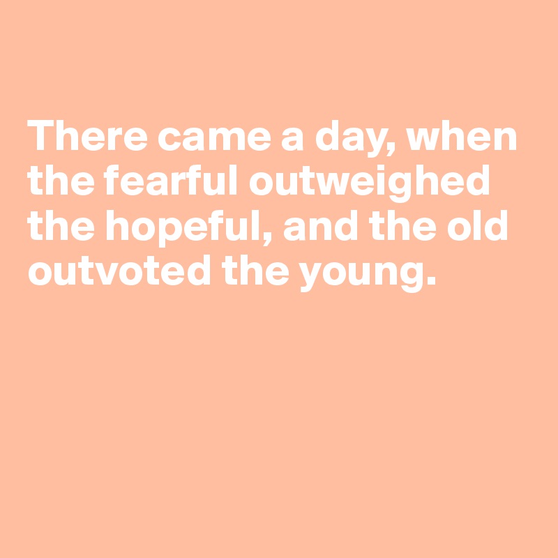 

There came a day, when the fearful outweighed 
the hopeful, and the old outvoted the young.




