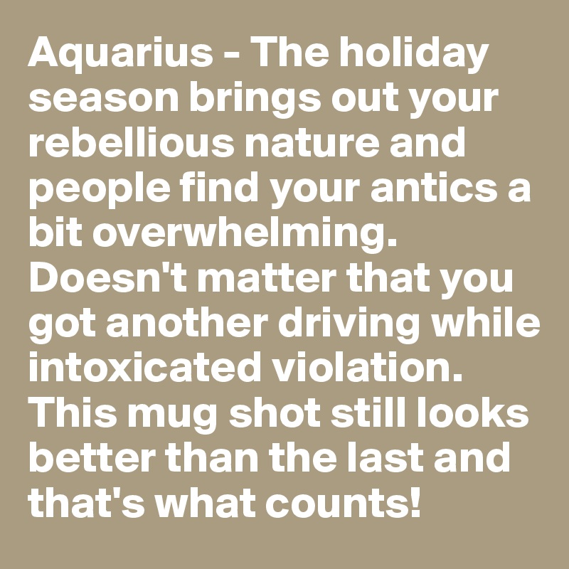Aquarius - The holiday season brings out your rebellious nature and people find your antics a bit overwhelming. Doesn't matter that you got another driving while intoxicated violation. This mug shot still looks better than the last and that's what counts!