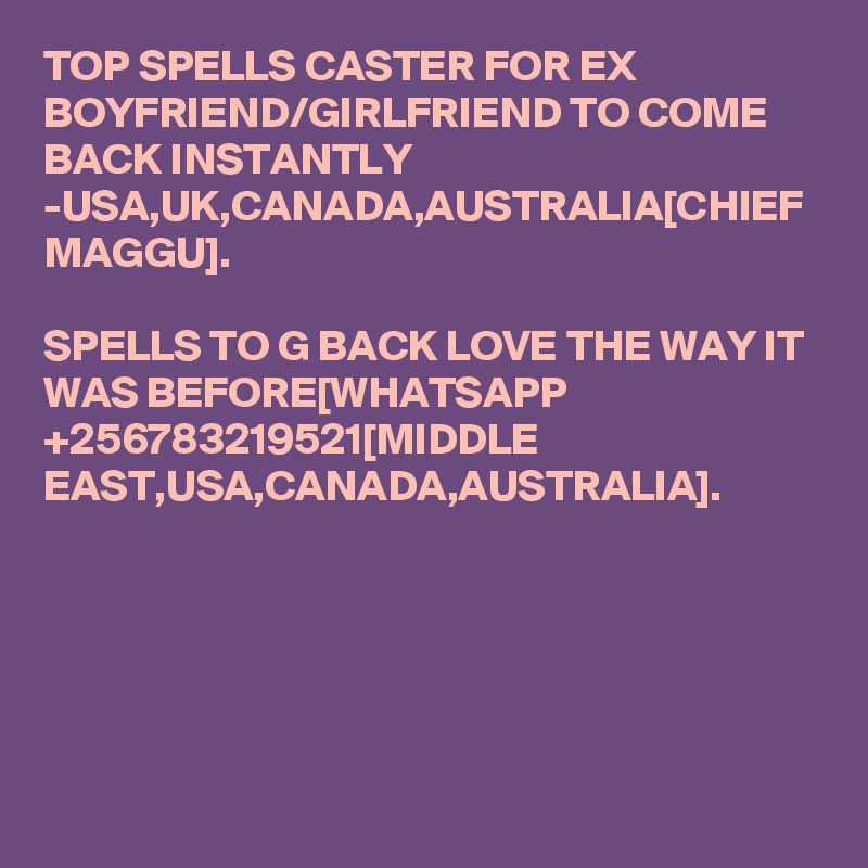 TOP SPELLS CASTER FOR EX BOYFRIEND/GIRLFRIEND TO COME BACK INSTANTLY -USA,UK,CANADA,AUSTRALIA[CHIEF MAGGU].

SPELLS TO G BACK LOVE THE WAY IT WAS BEFORE[WHATSAPP +256783219521[MIDDLE EAST,USA,CANADA,AUSTRALIA].
