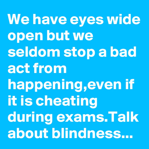 We have eyes wide open but we seldom stop a bad act from happening,even if it is cheating during exams.Talk about blindness...