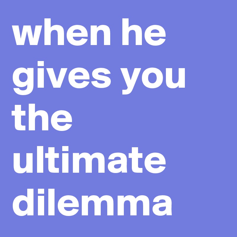 when he gives you the ultimate dilemma