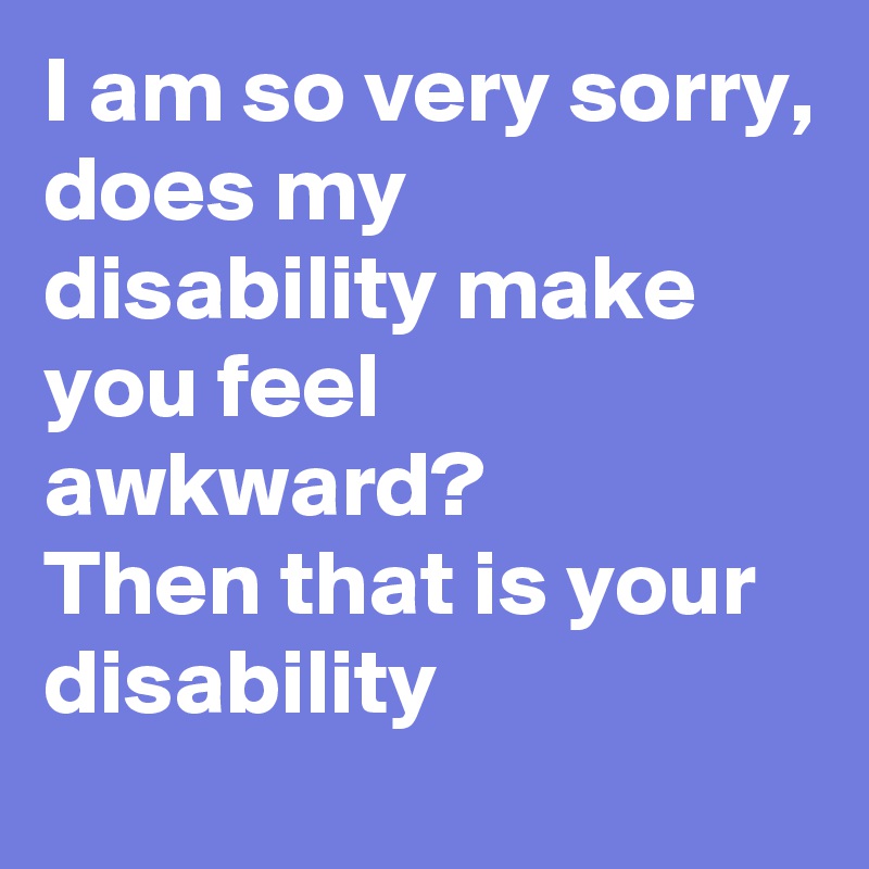 I am so very sorry,
does my disability make you feel awkward?
Then that is your disability