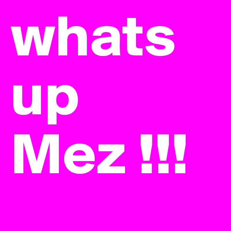 whats up Mez !!!