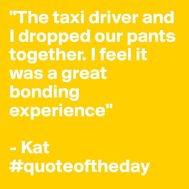"The taxi driver and I dropped our pants together. I feel it was a great bonding experience"

- Kat
#quoteoftheday