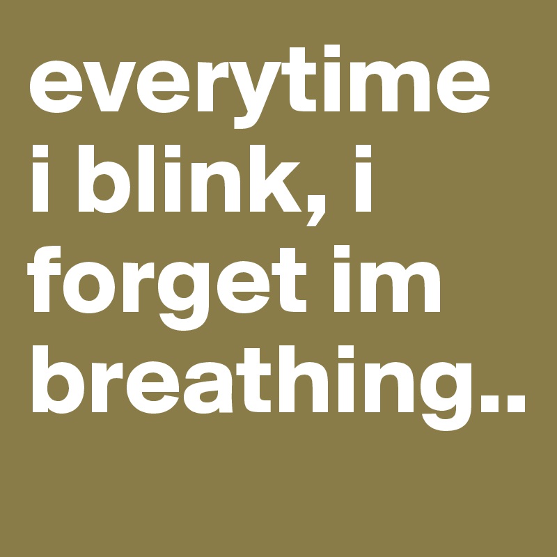 everytime i blink, i forget im breathing..