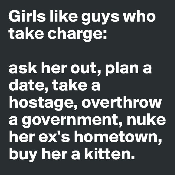 Girls like guys who take charge: 

ask her out, plan a date, take a hostage, overthrow a government, nuke her ex's hometown, buy her a kitten. 