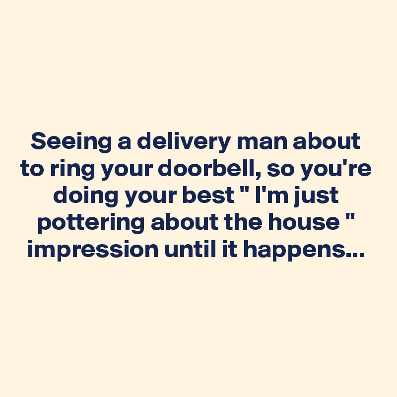 



Seeing a delivery man about to ring your doorbell, so you're doing your best " I'm just pottering about the house " impression until it happens...


