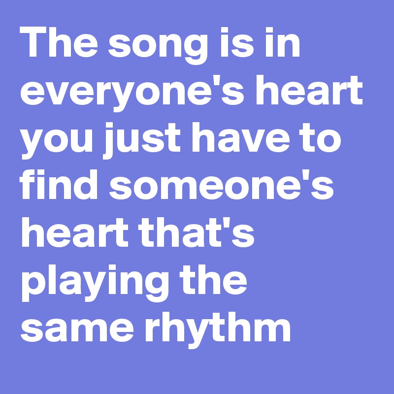 The song is in everyone's heart you just have to find someone's heart that's playing the same rhythm