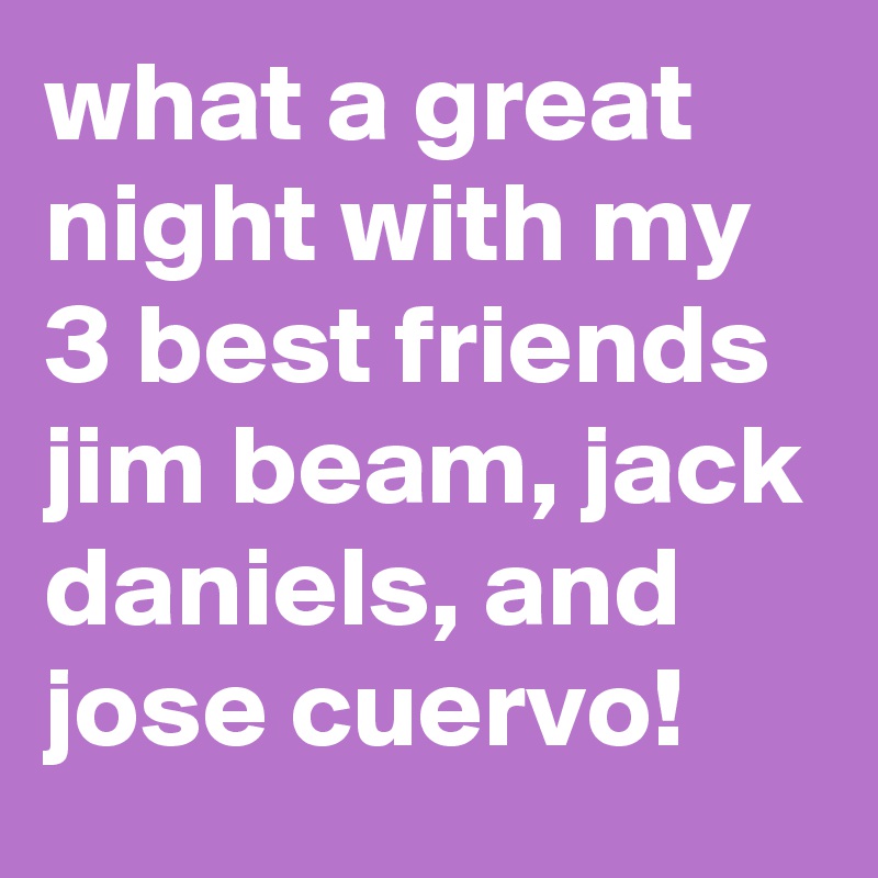 what a great night with my 3 best friends jim beam, jack daniels, and jose cuervo!